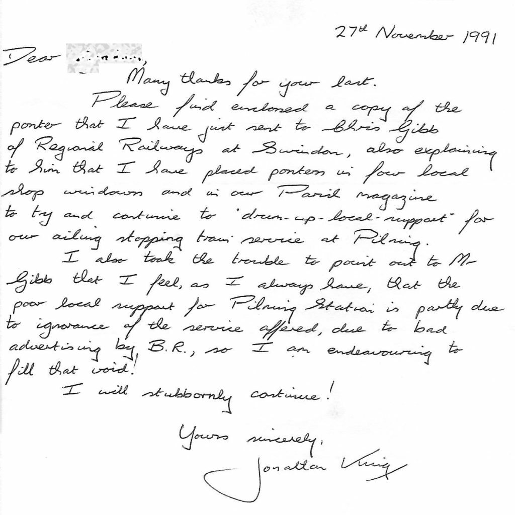 Letter from Jonathan King, dated 27th November 1991. Transcript follows: Dear (redacted). Many thanks for your last. Please find enclosed a copy of the poster that I have just sent to Chris Gibb of Regional Railways at Swindon, also explaining to him that I have placed posters in four local shop windows and in our Parish magazine to try and continue to drum up local support for our ailing stopping train service at Pilning. I also took the trouble to point out to Mr Gibb that I feel, as I always have, that the poor local support for Pilning Station is partly due to ignorance of the service offered, due to bad advertising by B.R., so I am endeavouring to fill that void! I will stubbornly continue! Yours sincerely, Jonathan King.