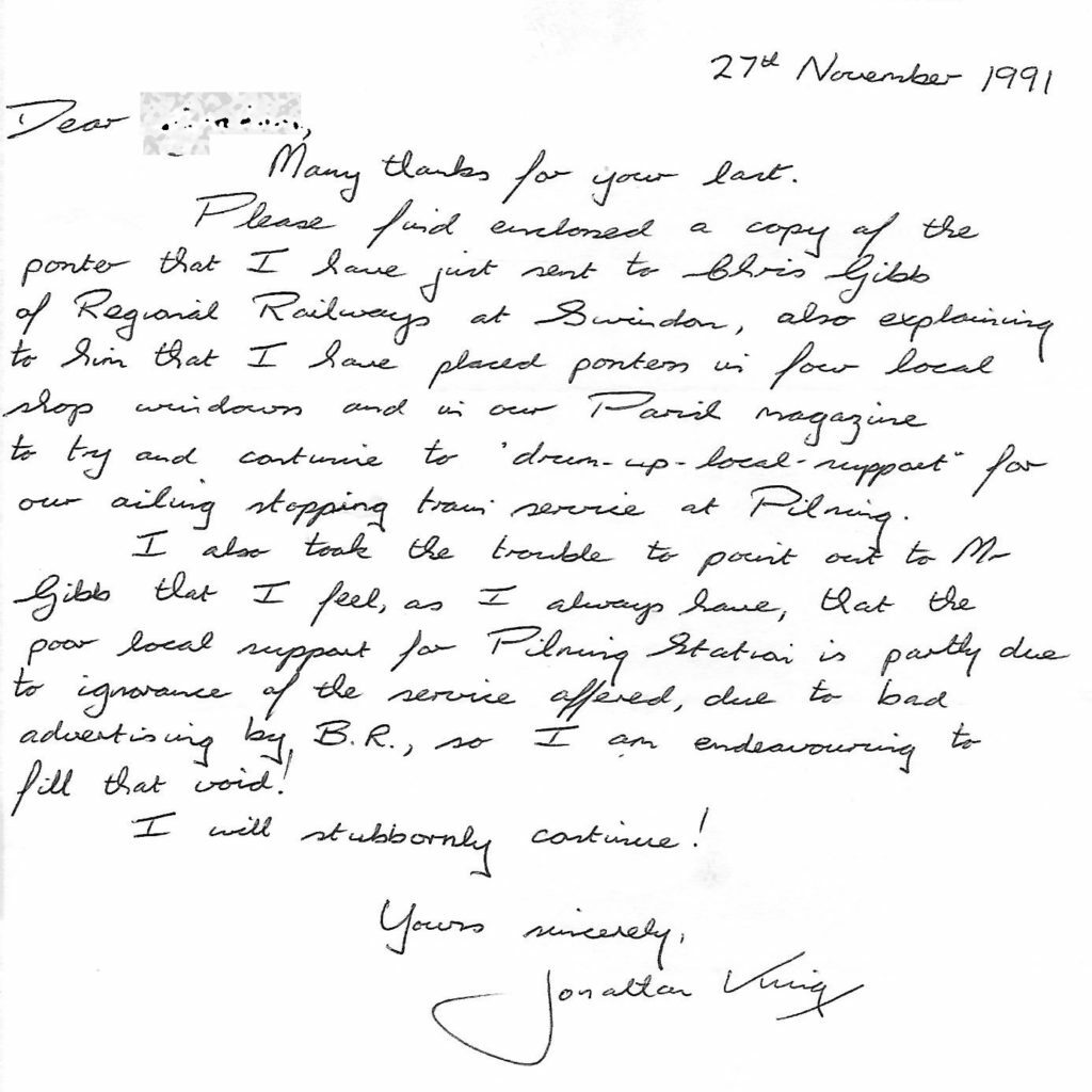 Letter from Jonathan King, dated 27th November 1991. Transcript follows:  Dear (redacted). Many thanks for your last. Please find enclosed a copy of the poster that I have just sent to Chris Gibb of Regional Railways at Swindon, also explaining to him that I have placed posters in four local shop windows and in our Parish magazine to try and continue to drum up local support for our ailing stopping train service at Pilning. I also took the trouble to point out to Mr Gibb that I feel, as I always have, that the poor local support for Pilning Station is partly due to ignorance of the service offered, due to bad advertising by B.R., so I am endeavouring to fill that void! I will stubbornly continue! Yours sincerely, Jonathan King.