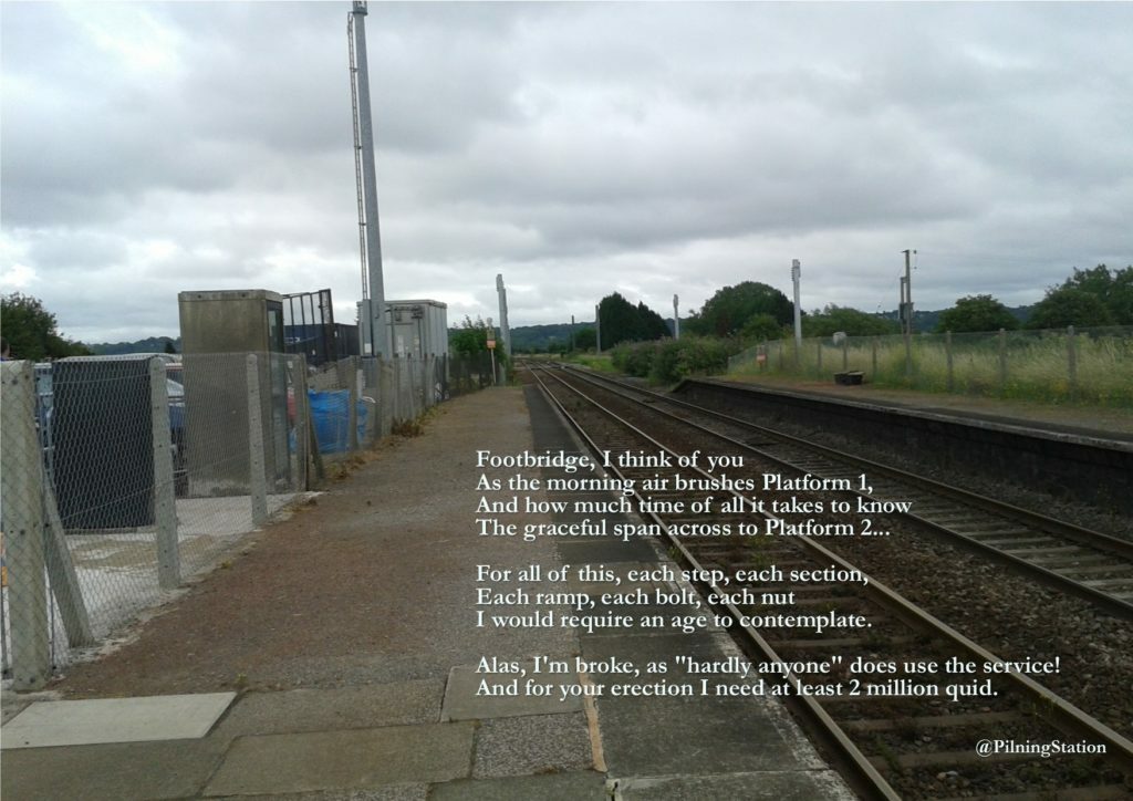 A picture of Pilning Station, looking down along Platform 1. The picture contains the following poem: Footbridge, I think of you. As the morning air brushes Platform 1. And how much time of all it takes to know. The graceful span across to Platform 2. For all of this, each, step, each section. Each ramp, each bolt, each nut. I would require an age to contemplate. Alas, I'm broke, as "hardly anyone" does use the service! And for your erection I need at least two million quid. -- @PilningStation