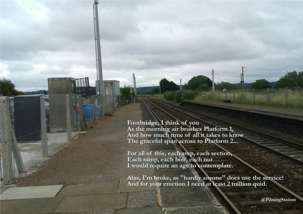 A picture of Pilning Station, looking down along Platform 1. The picture contains the following poem: Footbridge, I think of you. As the morning air brushes Platform 1. And how much time of all it takes to know. The graceful span across to Platform 2. For all of this, each, step, each section. Each ramp, each bolt, each nut. I would require an age to contemplate. Alas, I'm broke, as "hardly anyone" does use the service! And for your erection I need at least two million quid.   -- @PilningStation