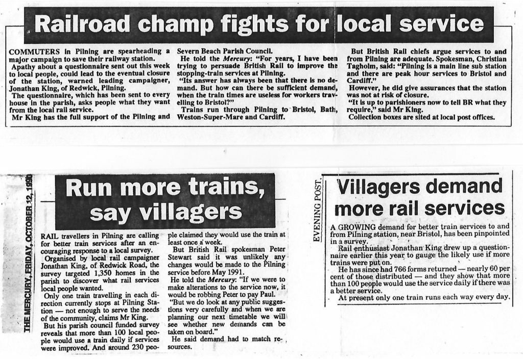 Three articles from local newspapers. Transcripts follow. Article 1 from The Mercury (publication date unspecified). "Railroad champ fights for local service". Commuters in Pilning are spearheading a major campaign to save their railway station. Apathy about a questionnaire sent out this week to local people, could lead to the eventual closure of the station, warned leading campaigner, Jonathan King, of Redwick, Pilning. The questionnaire, which has been sent to every house in the parish, asks people what they want from the local rail service. Mr King has the full support of the Pilning and Severn Beach Parish Council. He told the Mercury: "For years, I have been trying to persuade British Rail to improve the stopping-train services at Pilning. Its answer has always been that there is no demand. But how can there be sufficient demand, when the train times are useless for workers travelling to Bristol?" Trains run through Pilning to Bristol, Bath, Weston-Super-Mare and Cardiff. But British Rail chiefs argue services to and from Pilning are adequate. Spokesman, Christian Tagholm, said: "Pilning is a main line sub station and there are peak hour services to Bristol and Cardiff." However, he did give assurances that the station was not at risk of closure. "It is up to parishioners now to tell BR what they require," said Mr King. Collection boxes are sited at local post offices.  Article 2 from The Mercury, dated Friday October 12th 1990. "Run more trains, say villagers". Rail travellers in Pilning are calling for better train services after an encouraging response to a local survey. Organised by local rail campaigner Jonathan King, of Redwick Road, the survey targeted 1,350 homes in the parish to discover what rail services local people wanted. Only one train travelling in each direction stops at Pilning Station -- not enough to service the needs of the community, claims Mr King. But his parish council funded survey reveals that more than 100 local people would use a train daily if services were improved. And around 230 people claimed they would use the train at least once a week. But British Rail spokesman Peter Stewart said it was unlikely any changes would be made to the Pilning service before May 1991. He told the Mercury: "If we were to make alterations to the service now, it would be robbing Peter to pay Paul. But we do look at any public suggestions very carefully and when we are planning our next timetable we will see whether new demands can be taken on board." He said demand had to match resources.  Article 3 from the Evening Post (publication date unspecified). "Villagers demand more rail services". A growing demand for better train services to and from Pilning station, near Bristol, has been pinpointed in a survey. Rail enthusiast Jonathan King drew up a questionnaire earlier this year to gauge the likely use if more trains were put on. He has since had 766 forms returned -- nearly 60 per cent of those distributed -- and they show that more than 100 people would use the service daily if there was a better service. At present only one train runs each way every day. 