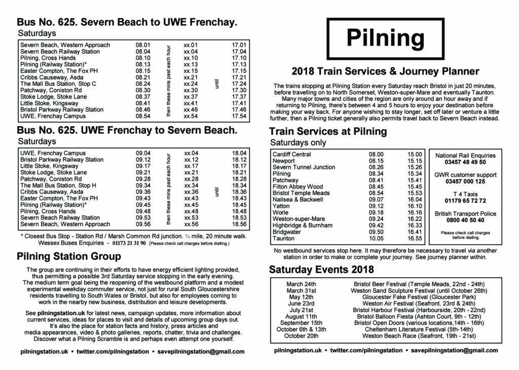 Pilning Station leaflet, "Pilning 2018 Train Services & Journey Planner". This alt text contains information from the timetable in operation in May 2019, which is not present on the image. A summary of the information follows. Please note this leaflet contains tabular information and is summarised here. For further information please contact savepilningstation@gmail.com.  "2018 Train Services & Journey Planner". The trains stopping at Pilning Station every Saturday reach Bristol in just 20 minutes, before travelling on to North Somerset, Weston-Super-Mare and eventually Taunton. Many major towns and cities of the region are only an hour away and if returning Pilning, there's between 4 and 5 hours to enjoy your destination before making your way back. For anyone wishing to stay longer, set off later or venture a little further, then a Pilning ticket generally also permits travel back to Severn Beach instead. Train services at Pilning, Saturdays only (summarisation). The morning train departs Cardiff Central at 08:00 and Newport at 08:15. Pilning is reached at 08:34. The train continues to Filton Abbey Wood at 08:45 and Bristol Temple Meads at 08:54. The train continues on to Taunton, arriving 10:05. The afternoon train departs Cardiff Central at 15:00 and Newport at 15:15. Pilning is reached at 15:34. The train continues to Filton Abbey Wood at 15:45 and Bristol Temple Meads at 15:53. The train continues on to Taunton, arriving 16:55. Bus number 625 Severn Beach to UWE Frenchay (summary). Hours of operation: 08:00 to 17:00 inclusive. Buses depart Severn Beach Govier Way on the hour and Severn Beach Station and 6 minutes past. Buses reach Pilning, Station Road at 14 minutes past the hour. The bus continues to Cribbs Causeway, at 27 minutes past, Bristol Parkway station at 49 minutes past, then terminating at UWE Frenchay campus at 55 minutes past. Bus number 625 UWE Frenchay to Severn Beach (summary). Hours of operation: 09:00 to 18:00 inclusive. Buses depart UWE Frenchay on the hour and Bristol Parkway station (Bus Stop B) at 10 minutes past the hour. Buses reach Pilning, Station Road at 44 minutes past. The bus continues to Severn Beach Station arriving at 52 minutes past, then terminating at Severn Beach Govier Way at 57 minutes past. 