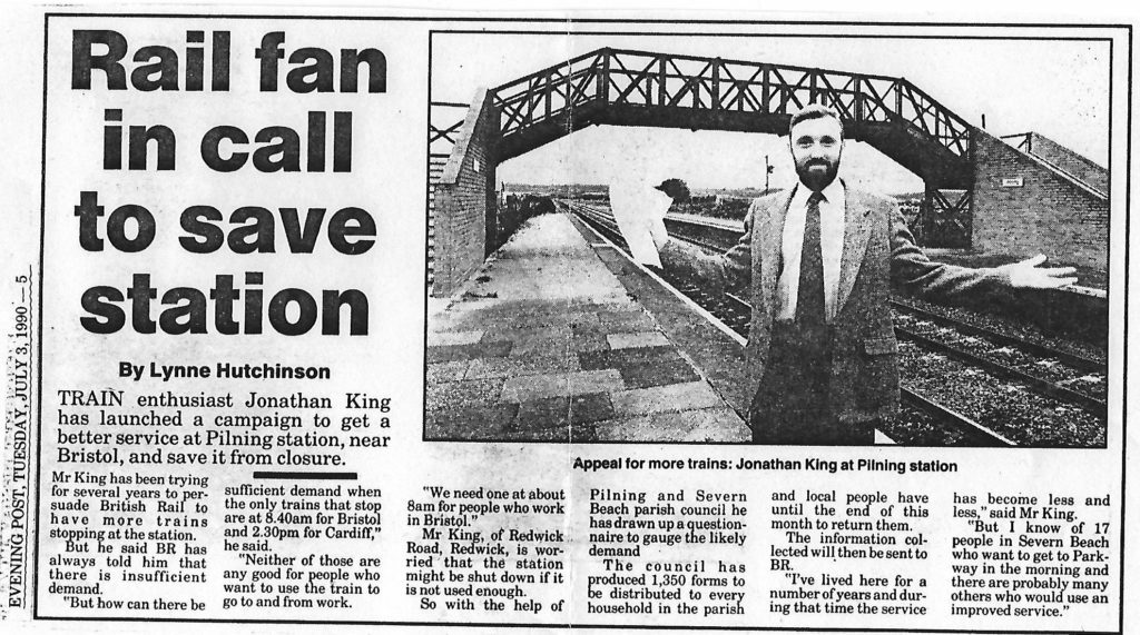 Letter in Evening Post dated Tuesday July 3rd 1990. Transcript follows: "Rail fan in call to save station" by Lynne Hutchinson. Train enthusiast Jonathan King has launched a campaign to get a better service at Pilning station, near Bristol, and save it from closure. Mr King has been trying for several years to persuade British Rail to have more trains stopping at the station. But he said BR has always told him that there is insufficient demand. "But how can there be sufficient demand when the only trains that stop are at 8.40am for Bristol and 2.30pm for Cardiff," he said. "Neither of those are any good for people who want to use the train to go to and from work. We need one at about 8am for people who work in Bristol." Mr King, of Redwick Road, Redwick, is worried that the station might be shut down if it is not used enough. So with the help of Pilning and Severn Beach parish council he has drawn up a questionnaire to gauge the likely demand. The council has produced 1,350 forms to be distributed to every household in the parish and local people have until the end of this month to return them. The information collected will then be sent to BR. "I've lived here for a number of years and during that time the service has become less and less," said Mr King. "But I know of 17 people in Severn Beach who want to get to Parkway in the morning and there are probably many others who would use an improved service."