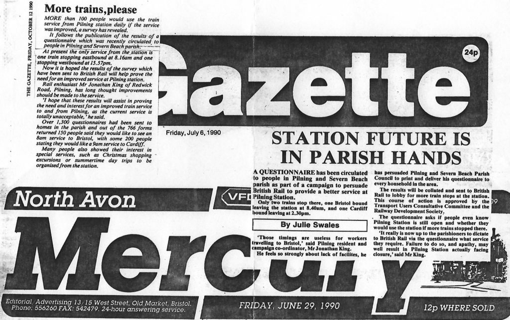 Two articles from local newspapers. Transcripts follow. Article 1 from The Gazette dated Friday October 12th 1990. "More trains, please". More than 100 people would use the train service from Pilning station daily if the service was improved, a survey has revealed. It follows the publication of the results of a questionnaire which was recently circulated to people in Pilning and Severn Beach parish. At present the only service from the station is one train stopping eastbound at 8.16am and one stopping westbound at 15.57pm. Now it is hoped the results of the survey which have been sent to British Rail will help prove the need for an improved service at Pilning station. Rail enthusiast Mr Jonathan King of Redwick Road, Pilning, has long thought improvements should be made to the service. "I hope that these results will assist in proving the need and interest for an improved train service to and from Pilning, as the current service is totally unacceptable," he said. Over 1,300 questionnaires had been sent to homes in the parish and out of the 766 forms returned 150 people said they would like to see an 8am service to Bristol, with some 200 people stating they would like a 9am service to Cardiff. Many people also showed their interest in special services, such as Christmas shopping excursions or summertime day trips to be organised from the station.  Article 2 from the North Avon Mercury dated Friday June 29th 1990. "Station future is in Parish hands" by Julie Swales. A questionnaire has been circulated to people in Pilning and Severn Beach parish as part of a campaign to persuade British Rail to provide a better service at Pilning Station. Only two trains stop there, one Bristol bound leaving the station at 8.40am, and one Cardiff bound leaving at 2.30pm. "Those timings are useless for workers travelling to Bristol", said Pilning resident and campaign co-ordinator, Mr Jonathan King. He feels so strongly about lack of facilities, he has persuaded Pilning and Severn Beach Parish Council to print and deliver his questionnaire to every household in the area. The results will be collated and sent to British Rail to lobby for more train stops at the station. This course of action is approved by the Transport Users Consultative Committee and the Railway Development Society. The questionnaire asks if people even know Pilning Station is still open and whether they would use the station if more trains stopped there. "It really is now up to the parishioners to dictate to British Rail via the questionnaire what service they require. Failure to do so, and apathy, may well result in Pilning Station actually facing closure," said Mr King.