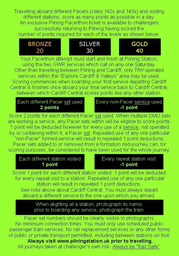 Travelling aboard different Pacers (Class 142s and 143s) and visiting different stations, score as many points as possible in a day. An exclusive Pilning PAcerthon ticket is available to challengers successfully returning to Pilning having scored the number of points required for each of the levels as shown below. Bronze: 20 points. Silver: 30 points. Gold: 40 points. Your Pacerthon attempt must start and finish at Pilning Station, using the two GWR services which call on any one Saturday. Other than travelling between Pilning and Cardiff, only TfW operated services within the "Explore Cardiff & Valleys" area may be used. Scoring commences when boarding your first service departing Cardiff Central and finishes once aboard your final service back to Cardiff Central, between which Cardiff Central scores points like any other station. Each different Pacer set used scores two points. Every non-Pacer service used subtracts one point. Score two points for each different Pacer set used. When multiple DMU sets are working a service, any Pacer sets within will be eligible to score points. One point will be deducted however for every use of a service, not operated by, or containing within it, a Pacer set. Repeated use of any one particular "non-Pacer" formed service will result in repeated 1 point deductions. Pacer sets added to or removed from a formation mid-journey can, for scoring purposes, be considered to have been used for the whole journey. Each different station visited scores 1 point. Every repeat station visit subtracts one point. Score one point for each different station visited. One point will be deducted for every repeat visit to a station. Repeated use of any one particular station will result in repeated 1 point deductions. See note above about Cardiff Central. You must always depart aboard a different service to the one upon which you arrived. When alighting at a station, photograph its name. Prior to boarding any service, photograph the train. Pacer set numbers should be clearly visible in photographs. No minimum connection times. You must only use scheduled public passenger train services. No rail replacement services or any other forms of public or private transport permitted, including between stations on foot. Always visit pilningstation.uk prior to travelling. All journeys taken at challenger's own risk. Always be rail safe.