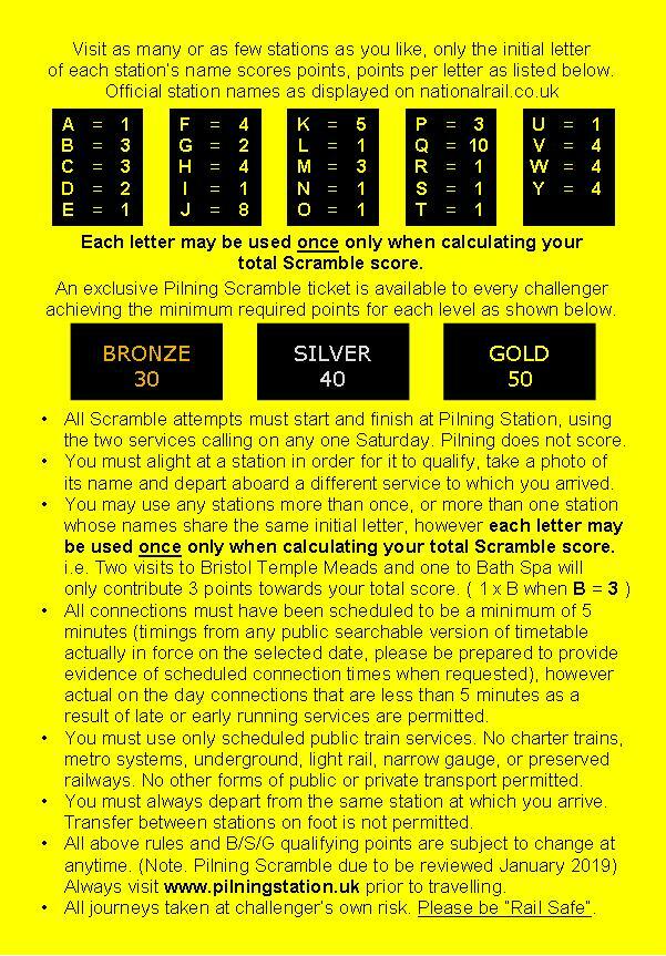 Hashtag Pilning Scramble. Visit as many or as few stations as you like. Only the initial letter of each station's name scores points. Points per letter as listed below. Official station names as displayed on nationalrail.co.uk. A 1, B 3, C 3, D 2, E 1, F 4, G 2, H 4, I 1, J 8, K 5, L 1, M 3, N 1, O 1, P 3, Q 10, R 1, S 1, T 1, U 1, V 4, W 4, Y 4. Each letter may be used ONCE only when calculating your total Scramble score. An exclusive Pilning Scramble ticket will be issued to every challenger achieving the minimum required points for each level as shown below. Bronze 30, Silver 40, Gold 50. All Scramble attempts must start and finish at Pilning Station, using the two services calling on any one Saturday. Pilning does not score. You must alight at a station in order for it to qualify, take a photo of its name, and depart aboard a different service to which you arrived. You may use any stations more than once, or more than one station whose names share the same initial letter. However each letter may be used once only when calculating your total scramble score. I.e. two visits to Bristol Temple Meads and one to Bath Spa will only contribute three points towards your total score (1 times B when B equals 3). All connections must be scheduled to be a minimum of 5 minutes. Timings from the public timetable in force on the selected date. However actual on the day connections that are less than 5 minutes as a result of late or early running services are permitted. You must use only scheduled public passenger train services. No charter trains, metro systems, underground, light rail, narrow gauge or preserved railways. No other forms of public or private transport permitted. You must always always depart from the same station at which you arrive. Transfer between stations on foot is not permitted. Rules and Bronze/Silver/Gold qualifying points are subject to change at any time. Always visit pilningstation.uk prior to travelling. All journeys taken at challenger's own risk. Always be rail safe.