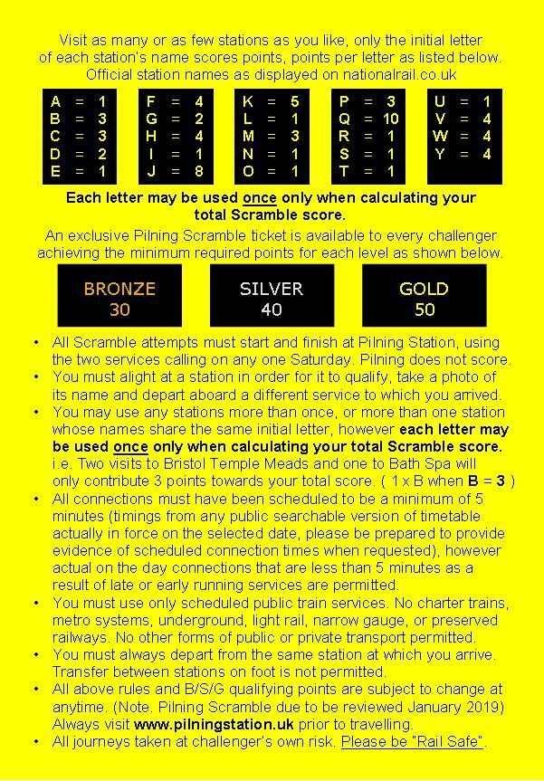 Hashtag Pilning Scramble. Visit as many or as few stations as you like. Only the initial letter of each station's name scores points. Points per letter as listed below. Official station names as displayed on nationalrail.co.uk. A 1, B 3, C 3, D 2, E 1, F 4, G 2, H 4, I 1, J 8, K 5, L 1, M 3, N 1, O 1, P 3, Q 10, R 1, S 1, T 1, U 1, V 4, W 4, Y 4. Each letter may be used ONCE only when calculating your total Scramble score. An exclusive Pilning Scramble ticket will be issued to every challenger achieving the minimum required points for each level as shown below. Bronze 30, Silver 40, Gold 50. All Scramble attempts must start and finish at Pilning Station, using the two services calling on any one Saturday. Pilning does not score. You must alight at a station in order for it to qualify, take a photo of its name, and depart aboard a different service to which you arrived. You may use any stations more than once, or more than one station whose names share the same initial letter. However each letter may be used once only when calculating your total scramble score. I.e. two visits to Bristol Temple Meads and one to Bath Spa will only contribute three points towards your total score (1 times B when B equals 3). All connections must be scheduled to be a minimum of 5 minutes. Timings from the public timetable in force on the selected date. However actual on the day connections that are less than 5 minutes as a result of late or early running services are permitted. You must use only scheduled public passenger train services. No charter trains, metro systems, underground, light rail, narrow gauge or preserved railways. No other forms of public or private transport permitted. You must always always depart from the same station at which you arrive. Transfer between stations on foot is not permitted. Rules and Bronze/Silver/Gold qualifying points are subject to change at any time. Always visit pilningstation.uk prior to travelling. All journeys taken at challenger's own risk. Always be rail safe. 