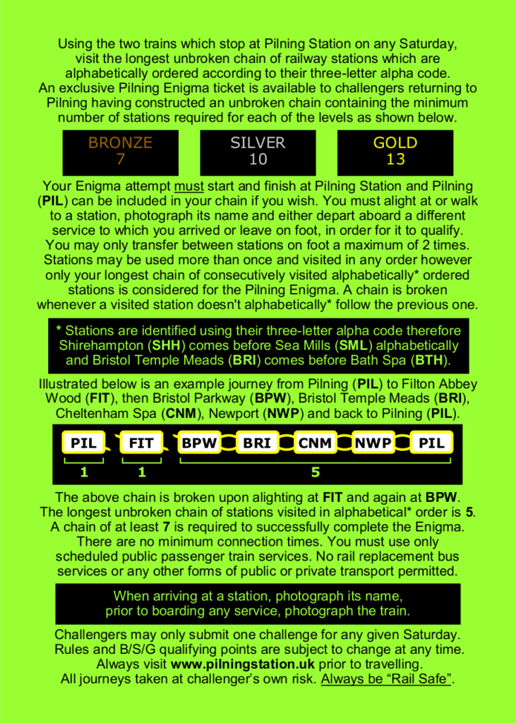 Using the two trains which stop at Pilning Station on any Saturday, visit the longest unbroken chain of railway stations which are alphabetically ordered according to their three-letter alpha code. An exclusive Pilning Enigma ticket is available to challengers returning to Pilning having constructed an unbroken chain containing the minimum number of stations required for each of the levels as shown below.

GOLD: 13, SILVER: 10, BRONZE: 7

Your Enigma attempt must start and finish at Pilning Station and Pilning (PIL) can be included in your chain if you wish. You must alight at or walk to a station, photograph its name and either depart aboard a different service to which you arrived or leave on foot, in order for it to qualify. You may only transfer between stations on foot a maximum of 2 times.

Stations may be used more than once and visited in any order however only your longest chain of consecutively visited alphabetically* ordered stations is considered for the Pilning Enigma. A chain is broken whenever a visited station doesn't alphabetically* follow the previous one.

Stations are identified using their three-letter alpha code therefore Shirehampton (SHH) comes before Sea Mills (SML) alphabetically and Bristol Temple Meads (BRI) comes before Bath Spa (BTH).

Illustrated below is an example journey from Pilning (PIL) to Filton Abbey Wood (FIT), then Bristol Parkway (BPW), Bristol Temple Meads (BRI), Cheltenham Spa (CNM), Newport (NWP) and back to Pilning (PIL).

Illustration shows 7 stations as their three letter codes.
PIL, with a broken chain after it, showing 1 point.
FIT, with a broken chain after it, showing 1 point.
BPW, BRI, CNM, NWP and PIL, with connected chains, showing 5 points.

The above chain is broken upon alighting at FIT and again at BPW. The longest unbroken chain of stations visited in alphabetical* order is 5.

A chain of at least 7 is required to successfully complete the Enigma. There are no minimum connection times. You must use only scheduled public passenger train services. No rail replacement bus services or any other forms of public or private transport permitted. When arriving at a station, photograph its name, prior to boarding any service, photograph the train.

Challengers may only submit one challenge for any given Saturday. Rules and B/S/G qualifying points are subject to change at any time. Always visit www.pilningstation.uk prior to travelling. All journeys taken at challenger’s own risk. Always be “Rail Safe”.
