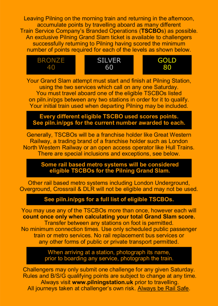 Leaving Pilning on the morning train and returning in the afternoon, accumulate points by travelling aboard as many different Train Service Company’s Branded Operations (TSCBOs) as possible. An exclusive Pilning Grand Slam ticket is available to challengers successfully returning to Pilning having scored the minimum number of points required for each of the levels as shown below.

BRONZE: 40
SILVER: 60
GOLD: 80

Your Grand Slam attempt must start and finish at Pilning Station, using the two services which call on any one Saturday.
You must travel aboard one of the eligible TSCBOs listed on piln.in/pgs between any two stations in order for it to qualify.
Your initial train used when departing Pilning may be included. Every different eligible TSCBO used scores points.
See piln.in/pgs for the current number awarded to each. Generally, TSCBOs will be a franchise holder like Great Western Railway, a trading brand of a franchise holder such as London North Western Railway or an open access operator like Hull Trains.
There are special inclusions and exceptions, see below. Some rail based metro systems will be considered eligible TSCBOs for the Pilning Grand Slam. Other rail based metro systems including London Underground, Overground, Crossrail & DLR will not be eligible and may not be used.
See piln.in/pgs for a full list of eligible TSCBOs. You may use any of the TSCBOs more than once, however each will count once only when calculating your total Grand Slam score. Transfer between any stations on foot is permitted.
No minimum connection times. Use only scheduled public passenger train or metro services. No rail replacement bus services or any other forms of public or private transport permitted. 

When arriving at a station, photograph its name, prior to boarding any service, photograph the train.
Challengers may only submit one challenge for any given Saturday. Rules and B/S/G qualifying points are subject to change at any time. Always visit www.pilningstation.uk prior to travelling. All journeys taken at challenger’s own risk. Always be Rail Safe.