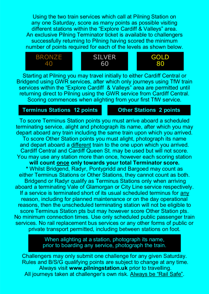 Using the two train services which call at Pilning Station on any one Saturday, score as many points as possible visiting different stations within the “Explore Cardiff & Valleys” area.
An exclusive Pilning Terminator ticket is available to challengers successfully returning to Pilning having scored the minimum number of points required for each of the levels as shown below.

BRONZE: 40, SILVER: 60, GOLD: 80

Starting at Pilning you may travel initially to either Cardiff Central or Bridgend using GWR services, after which only journeys using TfW train services within the “Explore Cardiff & Valleys” area are permitted until returning direct to Pilning using the GWR service from Cardiff Central. Scoring commences when alighting from your first TfW service.

Terminus Stations: 12 points; Other Stations: 2 points

To score Terminus Station points you must arrive aboard a scheduled terminating service, alight and photograph its name, after which you may depart aboard any train including the same train upon which you arrived.
To score Other Station points you must alight, photograph its name and depart aboard a different train to the one upon which you arrived.
Cardiff Central and Cardiff Queen St. may be used but will not score. You may use any station more than once, however each scoring station will count once only towards your total Terminator score.

[Note] Whilst Bridgend, Radyr, Pontypridd and Bargoed may count as either Terminus Stations or Other Stations, they cannot count as both.
Bridgend or Radyr qualify as Terminus Stations only when arriving aboard a terminating Vale of Glamorgan or City Line service respectively.
If a service is terminated short of its usual scheduled terminus for any reason, including for planned maintenance or on the day operational reasons, then the unscheduled terminating station will not be eligible to score Terminus Station points but may however score Other Station pts.
No minimum connection times. Use only scheduled public passenger train services. No rail replacement bus services or any other forms of public or private transport permitted, including between stations on foot.
When alighting at a station, photograph its name, prior to boarding any service, photograph the train. Challengers may only submit one challenge for any given Saturday. 
Rules and B/S/G qualifying points are subject to change at any time. Always visit www.pilningstation.uk prior to travelling. All journeys taken at challenger’s own risk. Always be “Rail Safe”.