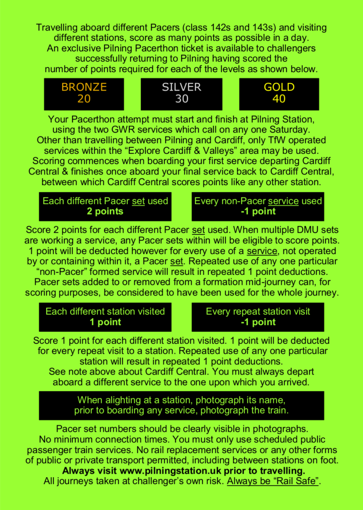 Travelling aboard different Pacers (class 142s and 143s) and visiting different stations, score as many points as possible in a day. An exclusive Pilning Pacerthon ticket is available to challengers successfully returning to Pilning having scored the number of points required for each of the levels as shown below.
GOLD: 40 SILVER: 30 BRONZE: 20
Your Pacerthon attempt must start and finish at Pilning Station, using the two GWR services which call on any one Saturday. Other than travelling between Pilning and Cardiff, only TfW operated services within the “Explore Cardiff & Valleys” area may be used. Scoring commences when boarding your first service departing Cardiff Central & finishes once aboard your final service back to Cardiff Central, between which Cardiff Central scores points like any other station.
Each different Pacer set used: 2 points
Every non-Pacer service used: -1 point
Score 2 points for each different Pacer set used. When multiple DMU sets are working a service, any Pacer sets within will be eligible to score points. 1 point will be deducted however for every use of a service, not operated by or containing within it, a Pacer set. Repeated use of any one particular “non-Pacer” formed service will result in repeated 1 point deductions. Pacer sets added to or removed from a formation mid-journey can, for scoring purposes, be considered to have been used for the whole journey.
Each different station visited: 1 point
Every repeat station visit: -1 point
Score 1 point for each different station visited. 1 point will be deducted for every repeat visit to a station. Repeated use of any one particular station will result in repeated 1 point deductions. See note above about Cardiff Central. You must always depart aboard a different service to the one upon which you arrived.
When alighting at a station, photograph its name, prior to boarding any service, photograph the train.
Pacer set numbers should be clearly visible in photographs. No minimum connection times. You must only use scheduled public passenger train services. No rail replacement services or any other forms of public or private transport permitted, including between stations on foot. Always visit www.pilningstation.uk prior to travelling. All journeys taken at challenger’s own risk. Always be “Rail Safe”.