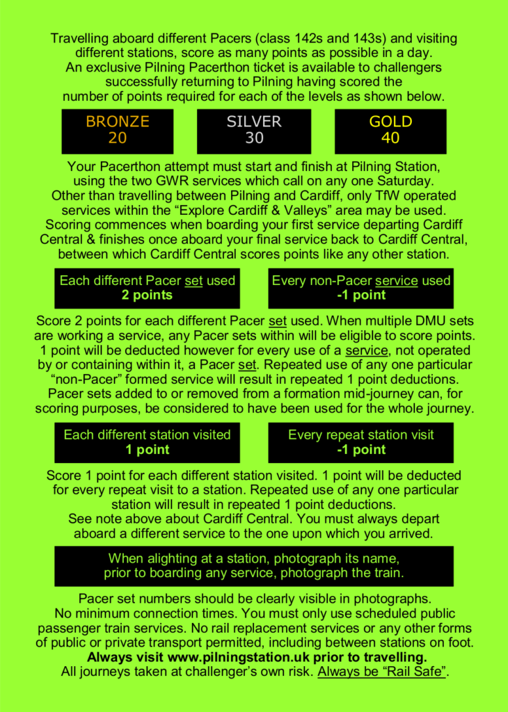 Travelling aboard different Pacers (class 142s and 143s) and visiting different stations, score as many points as possible in a day. An exclusive Pilning Pacerthon ticket is available to challengers successfully returning to Pilning having scored the number of points required for each of the levels as shown below.

GOLD: 40  SILVER: 30  BRONZE: 20

Your Pacerthon attempt must start and finish at Pilning Station, using the two GWR services which call on any one Saturday. Other than travelling between Pilning and Cardiff, only TfW operated services within the “Explore Cardiff & Valleys” area may be used. Scoring commences when boarding your first service departing Cardiff Central & finishes once aboard your final service back to Cardiff Central, between which Cardiff Central scores points like any other station.

Each different Pacer set used: 2 points
Every non-Pacer service used: -1 point

Score 2 points for each different Pacer set used. When multiple DMU sets are working a service, any Pacer sets within will be eligible to score points. 1 point will be deducted however for every use of a service, not operated by or containing within it, a Pacer set. Repeated use of any one particular “non-Pacer” formed service will result in repeated 1 point deductions. Pacer sets added to or removed from a formation mid-journey can, for scoring purposes, be considered to have been used for the whole journey.

Each different station visited: 1 point
Every repeat station visit: -1 point

Score 1 point for each different station visited. 1 point will be deducted for every repeat visit to a station. Repeated use of any one particular station will result in repeated 1 point deductions. See note above about Cardiff Central. You must always depart aboard a different service to the one upon which you arrived.

When alighting at a station, photograph its name, prior to boarding any service, photograph the train.

Pacer set numbers should be clearly visible in photographs. No minimum connection times. You must only use scheduled public passenger train services. No rail replacement services or any other forms of public or private transport permitted, including between stations on foot. Always visit www.pilningstation.uk prior to travelling. All journeys taken at challenger’s own risk. Always be “Rail Safe”.
