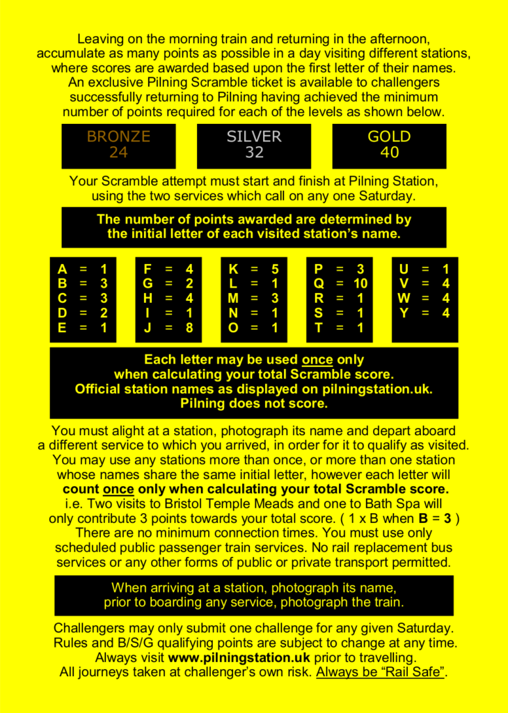 Leaving on the morning train and returning in the afternoon, accumulate as many points as possible in a day visiting different stations, where scores are awarded based upon the first letter of their names. An exclusive Pilning Scramble ticket is available to challengers successfully returning to Pilning having achieved the minimum number of points required for each of the levels as shown below.

GOLD: 40  SILVER: 32  BRONZE: 24

Your Scramble attempt must start and finish at Pilning Station, using the two services which call on any one Saturday.

The number of points awarded are determined by the initial letter of each visited station’s name. This is conveyed as tabular information below.

Each letter may be used once only when calculating your total Scramble score. Official station names as displayed on pilningstation.uk. Pilning does not score.

You must alight at a station, photograph its name and depart aboard
a different service to which you arrived, in order for it to qualify as visited.

You may use any stations more than once, or more than one station whose names share the same initial letter, however each letter will count once only when calculating your total Scramble score. i.e. Two visits to Bristol Temple Meads and one to Bath Spa will only contribute 3 points towards your total score. ( 1 x B when B = 3 )

There are no minimum connection times. You must use only scheduled public passenger train services. No rail replacement bus services or any other forms of public or private transport permitted.

When arriving at a station, photograph its name, prior to boarding any service, photograph the train.

Challengers may only submit one challenge for any given Saturday. Rules and B/S/G qualifying points are subject to change at any time. Always visit www.pilningstation.uk prior to travelling. All journeys taken at challenger’s own risk. Always be “Rail Safe”.